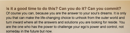 Is it a good time to do this? Can you do it? Can you commit?  Of course you can, because you are the answer to your souls dreams. It is only you that can make the life-changing choice to unhook from the outer world and turn inward where all the answers and solutions you are looking for reside. You are the one who has the power to challenge your egos power and control, not someday in the future but now. 